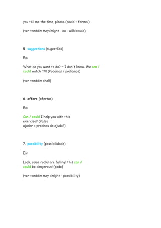 you tell me the time, please (could + formal)

(ver também may/might - ou - will/would)




5. suggestions (sugestões)

Ex:

What do you want to do? ~ I don't know. We can /
could watch TV! (Podemos / podíamos)

(ver também shall)




6. offers (ofertas)

Ex:

Can / could I help you with this
exercise? (Posso
ajudar = precisas de ajuda?)




7. possibility (possibilidade)

Ex:

Look, some rocks are falling! This can /
could be dangerous! (pode)

(ver também may /might - possibility)
 