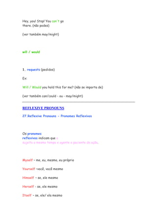 Hey, you! Stop! You can't go
there. (não podes)

(ver também may/might)




will / would




1. requests (pedidos)

Ex:

Will / Would you hold this for me? (não se importa de)

(ver também can/could - ou - may/might)


REFLEXIVE PRONOUNS

27.Reflexive Pronouns - Pronomes Reflexivos




Os pronomes
reflexivos indicam que o
sujeito a mesmo tempo e agente e paciente da ação.




Myself – me, eu, mesmo, eu próprio

Yourself –você, você mesmo

Himself – se, ele mesmo

Herself - se, ele mesmo

Itself – se, ele/ ela mesmo
 