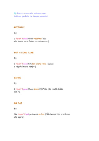 D) Frases contendo palavras que
indicam período de tempo passado:




RECENTLY

Ex:

I haven't seen Peter recently. (Eu
não tenho visto Peter recentemente.)




FOR A LONG TIME

Ex:

I haven't seen him for a long time. (Eu não
o vejo há muito tempo.)




SINCE

Ex:

I haven't gone there since 1987.(Eu não vou lá desde
1987.)




SO FAR

Ex:

We haven't had problems so far. (Não temos tido problemas
até agora.)
 