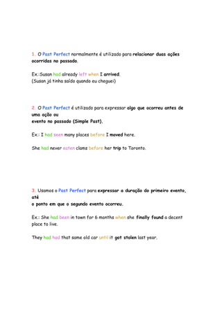1. O Past Perfect normalmente é utilizado para relacionar duas ações
ocorridas no passado.


Ex.:Susan had already left when I arrived.
(Susan já tinha saído quando eu cheguei)




2. O Past Perfect é utilizado para expressar algo que ocorreu antes de
uma ação ou
evento no passado (Simple Past).


Ex.: I had seen many places before I moved here.

She had never eaten clams before her trip to Toronto.




3. Usamos o Past Perfect para expressar a duração do primeiro evento,
até
o ponto em que o segundo evento ocorreu.


Ex.: She had been in town for 6 months when she finally found a decent
place to live.

They had had that same old car until it got stolen last year.
 