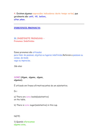 4. Existem algumas expressões indicadoras deste tempo verbal, que
geralmente são: until, till, before,
after,when.



INDEFINITE PRONOUNS



31.INDEFINITE PRONOUNS -
Pronomes Indefinidos




Esses pronomes são utilizados
para falar de pessoas, objetos ou lugares indefinidos.Referem a pessoas ou
coisas, de modo
vago ou impreciso.

São eles:




SOME (Algum, alguma, alguns,
algumas).

É utilizado em frases afirmativas,antes de um substantivo.

Ex.:

a) There are some books(substantivo)
on the table.

b) There is some sugar(substantivo) in this cup.




NOTE:

1) Quando oferecemos
alguma coisa,
 