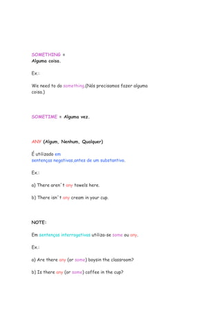 SOMETHING =
Alguma coisa.

Ex.:

We need to do something.(Nós precisamos fazer alguma
coisa.)




SOMETIME = Alguma vez.




ANY (Algum, Nenhum, Qualquer)

É utilizado em
sentenças negativas,antes de um substantivo.

Ex.:

a) There aren´t any towels here.

b) There isn´t any cream in your cup.




NOTE:

Em sentenças interrogativas utiliza-se some ou any.

Ex.:

a) Are there any (or some) boysin the classroom?

b) Is there any (or some) coffee in the cup?
 