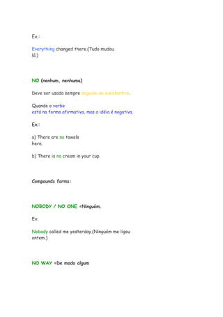 Ex.:

Everything changed there.(Tudo mudou
lá.)




NO (nenhum, nenhuma)

Deve ser usado sempre seguido de substantivo.

Quando o verbo
está na forma afirmativa, mas a idéia é negativa.

Ex.:

a) There are no towels
here.

b) There is no cream in your cup.




Compounds forms:




NOBODY / NO ONE =Ninguém.

Ex:

Nobody called me yesterday.(Ninguém me ligou
ontem.)




NO WAY =De modo algum
 