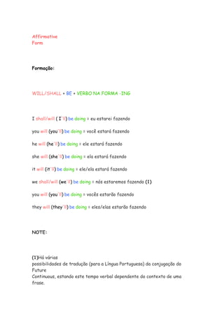 Affirmative
Form




Formação:




WILL/SHALL + BE + VERBO NA FORMA -ING




I shall/will ( I'll) be doing = eu estarei fazendo

you will (you'll) be doing = você estará fazendo

he will (he'll) be doing = ele estará fazendo

she will (she'll) be doing = ela estará fazendo

it will (it'll) be doing = ele/ela estará fazendo

we shall/will (we'll) be doing = nós estaremos fazendo (1)

you will (you'll) be doing = vocês estarão fazendo

they will (they'll) be doing = eles/elas estarão fazendo




NOTE:




(1)Há várias
possibilidades de tradução (para a Língua Portuguesa) da conjugação do
Future
Continuous, estando este tempo verbal dependente do contexto de uma
frase.
 