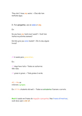 They don't have any water. = Eles não tem
nenhuma água.




2. Para perguntas, usa-se some or any.

Ex:

Do you have any tests next week? = Você tem
testes na próxima semana?

Did she give you some books? = Ela te deu alguns
livros?




All é usado para generalizar.

Ex.:

All dogs have tails.= Todos os cachorros
têm rabo.

All grass is green. = Toda grama é verde.




All + the se
referem a grupos.

Ex.:All the students did well. = Todos os estudantes fizeram o correto.




Much é usado em frases de negação e perguntas. Nas frases afirmativas,
você deve usar a lot of.
 