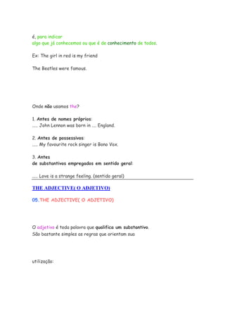 é, para indicar
algo que já conhecemos ou que é de conhecimento de todos.

Ex: The girl in red is my friend

The Beatles were famous.




Onde não usamos the?

1. Antes de nomes próprios:
..... John Lennon was born in .... England.

2. Antes de possessivos:
..... My favourite rock singer is Bono Vox.

3. Antes
de substantivos empregados em sentido geral:

..... Love is a strange feeling. (sentido geral)

THE ADJECTIVE( O ADJETIVO)

05.THE ADJECTIVE( O ADJETIVO)




O adjetivo é toda palavra que qualifica um substantivo.
São bastante simples as regras que orientam sua




utilização:
 