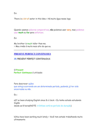 Ex:

There is a lot of water in this lake.= Há muito água nesse lago.




Quando usamos palavras comparativas, não podemos usar very, mas podemos
usar much ou far para enfatizar.

Ex:

My brother is much taller than me.
= Meu irmão é muito mais alto do que eu.


PRESENT PERFECT CONTINUOUS

35.PRESENT PERFECT CONTINUOUS




O Present
Perfect Continuous é utilizado:




Para descrever ações
que esteja ocorrendo em um determinado período, podendo já ter sido
encerradas ou não.

Ex.:

a)I've been studying English since 8 o'clock = Eu tenho estado estudando
Inglês
desde as 8 horas(NOTE: A ênfase está no período de duração)




b)You have been working much lately = Você tem estado trabalhando muito
ultimamente
 