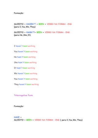 Formação:




SUJEITO + HAVEN'T + BEEN + VERBO NA FORMA -ING
(para:I,You,We,They)

SUJEITO + HASN'T+ BEEN + VERBO NA FORMA -ING
(para:He,She,It)




I haven't been working

You haven't been working

He hasn't been working

She hasn't been working

It hasn't been working

We haven't been working

You haven't been working

They haven't been working




Tnterrogative Form




Formação:




HAVE +
SUJEITO + BEEN + VERBO NA FORMA -ING ( para:I,You,We,They)
 