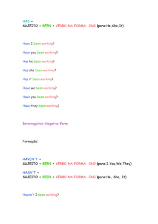 HAS +
SUJEITO + BEEN + VERBO NA FORMA -ING (para:He,She,It)




Have I been working?

Have you been working?

Has he been working?

Has she been working?

Has it been working?

Have we been working?

Have you been working?

Have they been working?




Interrogative-Negative Form




Formação:




HAVEN'T +
SUJEITO + BEEN + VERBO NA FORMA -ING (para:I,You,We,They)

HASN'T +
SUJEITO + BEEN + VERBO NA FORMA -ING (para:He, She, It)




Haven't I been working?
 
