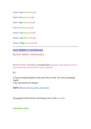 Haven't you been working?

Hasn't he been working?

Hasn't she been working?

Hasn't it been working?

Haven't we been working?

Haven't you been working?

Haven't they been working?


PAST PERFECT CONTINUOUS

36.PAST PERFECT CONTINUOUS




O Past Perfect Continuous é utilizado para descrever uma ação que estava
ocorrendo antes de uma outra ação no passado.

Ex.:

I'd been studying English all day when she arrived = Eu estive estudando
Inglês
o dia todo quando ela chegou)

NOTE: Ênfase está no período de duração




Conjugação do Past Perfect Continuous com o verbo to work:




Affirmative Form
 