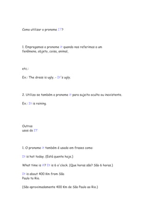 Como utilizar o pronome IT?




1. Empregamos o pronome it quando nos referimos a um
fenômeno, objeto, coisa, animal,




etc.:

Ex.: The dress is ugly. - It's ugly.




2. Utiliza-se também o pronome it para sujeito oculto ou inexistente.

Ex.: It is raining.




Outros
usos do IT




1. O pronome it também é usado em frases como:

It is hot today. (Está quente hoje.)

What time is it? It is 6 o'clock. (Que horas são? São 6 horas.)

It is about 400 Km from São
Paulo to Rio.

(São aproximadamente 400 Km de São Paulo ao Rio.)
 