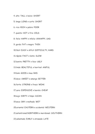 4. alto: TALL x baixo: SHORT


5. longo: LONG x curto: SHORT


6. rico: RICH x pobre: POOR


7. quente: HOT x frio: COLD


8. feliz: HAPPY x infeliz: UNHAPPY, SAD


9. gordo: FAT x magro: THIN


10.fácil: EASY x difícil: DIFFICULTY, HARD


11.rápido: FAST x lento: SLOW


12.bonito: PRETTY x feio: UGLY


13.lindo: BEALTIFUL x horrível: AWFUL


14.bom: GOOD x mau: BAD


15.doce: SWEET x amargo: BITTER


16.forte: STRONG x fraco: WEAK

17.caro: EXPENSIVE x barato: CHEAP


18.sujo: DIRTY x limpo: CLEAN

19.seco: DRY x molhado: WET


20.oriental: EASTERN x ocidental: WESTERN


21.setentrional:NORTHERN x meridional: SOUTHERN

22.adiantado: EARLY x atrasado: LATE
 