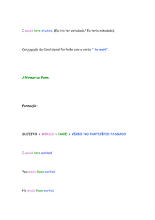 I would have studied. (Eu iria ter estudado/ Eu teria estudado).




Conjugação do Condicional Perfeito com o verbo " to work".




Affirmative Form




Formação:




SUJEITO + WOULD + HAVE + VERBO NO PARTICÍPIO PASSADO




I would have worked




You would have worked




He would have worked
 