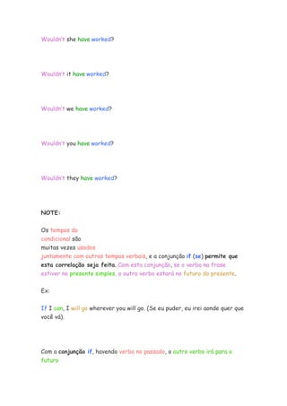 Wouldn’t she have worked?




Wouldn’t it have worked?




Wouldn’t we have worked?




Wouldn’t you have worked?




Wouldn’t they have worked?




NOTE:


Os tempos do
condicional são
muitas vezes usados
juntamente com outros tempos verbais, e a conjunção if (se) permite que
esta correlação seja feita. Com esta conjunção, se o verbo na frase
estiver no presente simples, o outro verbo estará no futuro do presente.

Ex:


If I can, I will go wherever you will go. (Se eu puder, eu irei aonde quer que
você vá).




Com a conjunção if, havendo verbo no passado, o outro verbo irá para o
futuro
 