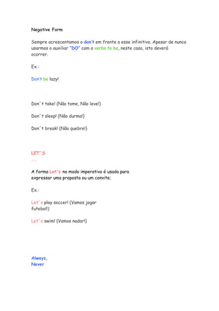 Negative Form

Sempre acrescentamos o don’t em frente a esse infinitivo. Apesar de nunca
usarmos o auxiliar “DO” com o verbo to be, neste caso, isto deverá
ocorrer.

Ex.:

Don’t be lazy!




Don´t take! (Não tome, Não leve!)

Don´t sleep! (Não durma!)

Don´t break! (Não quebre!)




LET´S
...

A forma Let's no modo imperativo é usada para
expressar uma proposta ou um convite;

Ex.:

Let´s play soccer! (Vamos jogar
futebol!)

Let´s swim! (Vamos nadar!)




Always,
Never
 