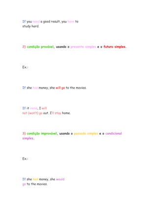 If you need a good result, you have to
study hard.




2) condição provável, usando o presente simples e o futuro simples.




Ex.:




If she has money, she will go to the movies.




If it rains, I will
not (won’t) go out. I’ll stay home.




3) condição improvável, usando o passado simples e o condicional
simples.




Ex.:




If she had money, she would
go to the movies.
 