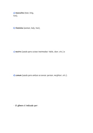a) masculino (man, king,
lion),




b) feminino (woman, lady, hen),




c) neutro (usado para coisas inanimadas: table, door, etc.) e




d) comum (usado para ambos os sexos: person, neighbor, etc.).




· O gênero é indicado por:
 