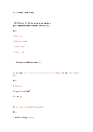 42.INFINITIVE FORM




· O infinitivo é a forma original do verbo e
pode aparecer com ou sem a partícula to.

Ex.:

To do - do

To make - make

To like - like

To go,... - go




1· Usa-se o infinitivo sem to:




a) após os verbos anômalos, os verbos auxiliares do e will e os verbos make e
let.

Ex.:

I can swim.

Do you like coffee?

Let me go.




b) após as conjunções but e except.

Ex.:

I will do nothing but cry.
 