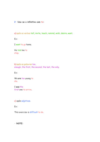 2· Usa-se o infinitivo com to:




a) após os verbos tell, invite, teach, remind, wish, desire, want.

Ex.:

I want to go home.

He told me to
stop.




b) após as palavras too,
enough, the first, the second, the last, the only.

Ex.:

We are too young to
die.

I was the
first one to arrive.




c) após adjetivos.

Ex.:

This exercise is difficult to do.




· NOTE:
 