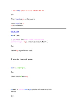 O verbo help aceita infinitivo com ou sem to.

Ex.:

They helped us do our homework.

They helped us to
do our homework.


GERUND

43.GERUND

O gerúndio é uma forma verbal caracterizada
pela terminação -ing e funciona como susbstantivo.

Ex.:

Swimming is good to our body.




O gerúndio também é usado:




a) após preposições.

Ex.:

She is tired of working.




b) após os verbos come e go (quando indicarem atividade
física).

Ex.:
 