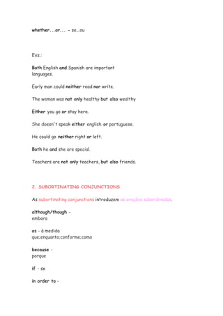 whether...or... - se...ou




Exs.:

Both English and Spanish are important
languages.

Early man could neither read nor write.

The woman was not only healthy but also wealthy

Either you go or stay here.

She doesn't speak either english or portuguese.

He could go neither right or left.

Both he and she are special.

Teachers are not only teachers, but also friends.




2. SUBORTINATING CONJUNCTIONS

As subortinating conjunctions introduzem as orações subordinadas.

although/though -
embora

as - à medida
que;enquanto;conforme;como

because -
porque

if - se

in order to -
 