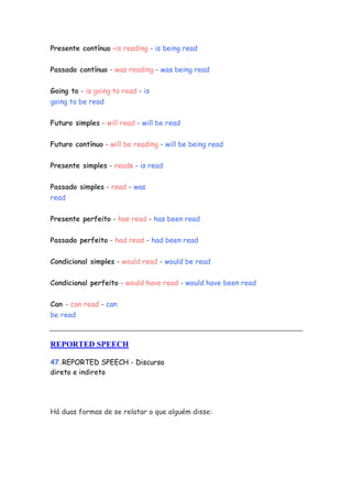Presente contínuo -is reading - is being read


Passado contínuo - was reading - was being read

Going to - is going to read - is
going to be read


Futuro simples - will read - will be read


Futuro contínuo - will be reading - will be being read


Presente simples - reads - is read


Passado simples - read - was
read


Presente perfeito - has read - has been read


Passado perfeito - had read - had been read


Condicional simples - would read - would be read


Condicional perfeito - would have read - would have been read


Can - can read - can
be read



REPORTED SPEECH

47.REPORTED SPEECH - Discurso
direto e indireto




Há duas formas de se relatar o que alguém disse:
 