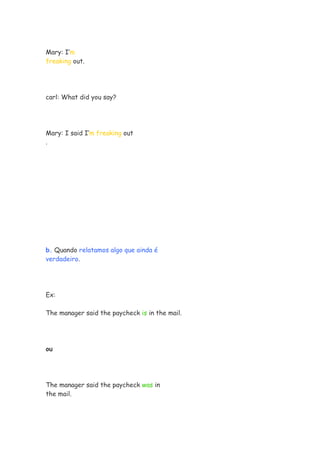 Mary: I’m
freaking out.




carl: What did you say?




Mary: I said I’m freaking out
.




b. Quando relatamos algo que ainda é
verdadeiro.




Ex:

The manager said the paycheck is in the mail.




ou




The manager said the paycheck was in
the mail.
 