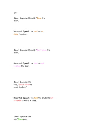 Ex.:

Direct Speech: He said: “Close the
door”.




Reported Speech: He told me to
close the door.




Direct Speech: He said: “Don’t close the
door”.




Reported Speech: He told me not
to close the door.




Direct Speech: He
said, "Don't listen to
music in class."




Reported Speech: He told the students not
to listen to music in class.




Direct Speech: He
said"Open your
 