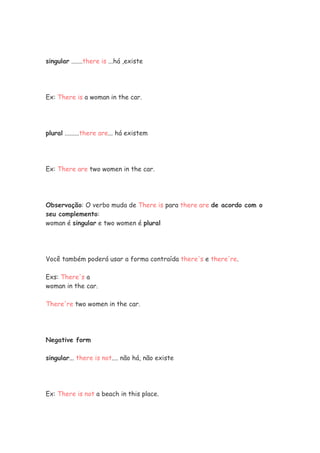 singular .......there is ...há ,existe




Ex: There is a woman in the car.




plural .........there are... há existem




Ex: There are two women in the car.




Observação: O verbo muda de There is para there are de acordo com o
seu complemento:
woman é singular e two women é plural




Você também poderá usar a forma contraída there's e there're.

Exs: There's a
woman in the car.

There're two women in the car.




Negative form

singular... there is not.... não há, não existe




Ex: There is not a beach in this place.
 