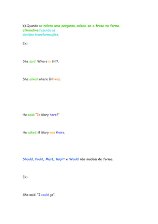 b) Quando se relata uma pergunta, coloca-se a frase na forma
afirmativa fazendo as
devidas transformações.

Ex.:




She said: Where is Bill?.




She asked where Bill was.




He said: “Is Mary here?”




He asked if Mary was there.




Should, Could, Must, Might e Would não mudam de forma.




Ex.:




She said: “I could go”.
 