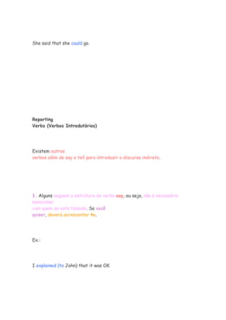 She said that she could go.




Reporting
Verbs (Verbos Introdutórios)




Existem outros
verbos além de say e tell para introduzir o discurso indireto.




1. Alguns seguem a estrutura do verbo say, ou seja, não é necessário
mencionar
com quem se está falando. Se você
quiser, deverá acrescentar to.




Ex.:




I explained (to John) that it was OK
 