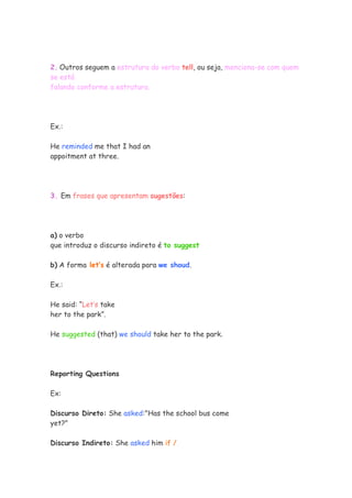 2. Outros seguem a estrutura do verbo tell, ou seja, menciona-se com quem
se está
falando conforme a estrutura.




Ex.:

He reminded me that I had an
appoitment at three.




3. Em frases que apresentam sugestões:




a) o verbo
que introduz o discurso indireto é to suggest

b) A forma let’s é alterada para we shoud.

Ex.:

He said: “Let’s take
her to the park”.

He suggested (that) we should take her to the park.




Reporting Questions

Ex:

Discurso Direto: She asked:"Has the school bus come
yet?"

Discurso Indireto: She asked him if /
 