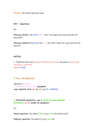 whether the school bus had come.




WH - Questions

Ex:

Discurso Direto: He asked, "Why don't you open your eyes and see for
yourself?"

Discurso Indireto:He asked her why she didn't open her eyes and see for
herself.




NOTES:

1. Podemos notar que quando relatamos perguntas, em geral, o verbo que
introduz o reported
speech é ask.




2. Yes / No Question -

Quando a pergunta
é iniciada com um auxiliar (pergunta
cuja resposta será yes ou no), use if / whether.




3. Relatando perguntas, use a ordem de uma sentença
afirmativa., e não ordem de pergunta!

Ex:

Direct question: He asked, “Does Lucy take the school bus?”

Indirect question: He asked if Lucy took the
 