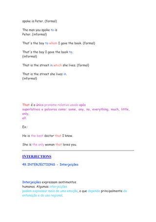 spoke is Peter. (formal)

The man you spoke to is
Peter. (informal)

That's the boy to whom I gave the book. (formal)

That's the boy I gave the book to.
(informal)

That is the street in which she lives. (formal)

That is the street she lives in.
(informal)




That é o único pronome relativo usado após
superlativos e palavras como: some, any, no, everything, much, little,
only,
all.

Ex.:

He is the best doctor that I know.

She is the only woman that loves you.


INTERJECTIONS

49.INTERJECTIONS - Interjeições




Interjeições expressam sentimentos
humanos. Algumas interjeições
podem expressar mais de uma emoção, o que depende principalmente da
entonação e do uso regional.
 