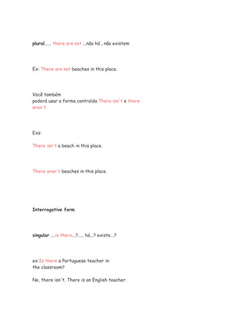 plural...... there are not ...não há , não existem




Ex: There are not beaches in this place.




Você também
poderá usar a forma contraída There isn't e there
aren't.




Exs:

There isn't a beach in this place.




There aren't beaches in this place.




Interrogative form




singular ....is there...?..... há...? existe...?




ex:Is there a Portuguese teacher in
the classroom?

No, there isn't. There is an English teacher.
 
