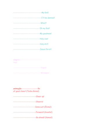 ------------------------------------My God!

------------------------------------I'll be damned!

-----------------------------------What?

--------------------------------- Oh my God!

----------------------------------My goodness!

----------------------------------Holy cow!

----------------------------------Holy shit!

----------------------------------Jesus Christ!




alegria----------------------------
Hey!

-----------------------------------Yippie!

-----------------------------------Whoopee!




animação---------------------Be
of good cheer! (Tenha ânimo!)

-----------------------------Cheer up!

-----------------------------Cheerio!

----------------------------Come out! (Ânimo!)

-----------------------------Forward! (Avante!)

-----------------------------Go ahead! (Vamos!)
 