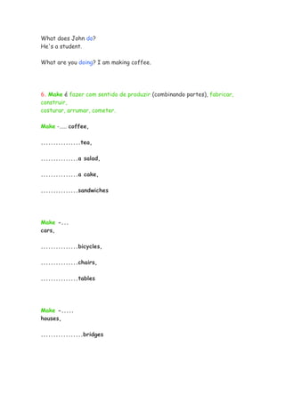 What does John do?
He's a student.

What are you doing? I am making coffee.




6. Make é fazer com sentido de produzir (combinando partes), fabricar,
construir,
costurar, arrumar, cometer.

Make -..... coffee,

................tea,

...............a salad,

...............a cake,

...............sandwiches




Make -...
cars,

...............bicycles,

...............chairs,

...............tables




Make -.....
houses,

.................bridges
 