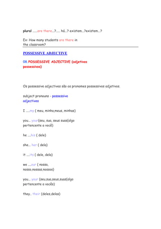 plural ......are there...?..... há...? existem...?existem...?

Ex: How many students are there in
the classroom?

POSSESSIVE ADJECTIVE

08.POSSESSIVE ADJECTIVE (adjetivos
possessivos)




Os possessive adjectives são os pronomes possessivos adjetivos.


subject pronouns - possessive
adjectives


I .....my ( meu, minha,meus, minhas)


you... your(seu, sua, seus suas(algo
pertencente a você)


he ....his ( dele)

she... her ( dela)


it ....its ( dele, dela)

we ....our ( nossa,
nosso,nossas,nossos)

you... your (seu,sua,seus,suas(algo
pertencente a vocês)


they.. their (deles,delas)
 