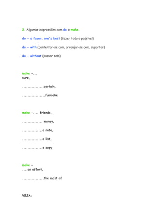 2. Algumas expressões com do e make.

do - a favor, one's best (fazer todo o possível)

do - with (contentar-se com, arranjar-se com, suportar)

do - without (passar sem)




make -...
sure,

................certain,

.................funmake




make -.... friends,

............... money,

...............a note,

...............a list,

...............a copy




make -
....an effort,

................the most of




VEJA:
 