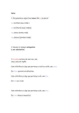 Note:


1. Os possessive adjectives nunca têm -s no plural:


my brother( meu irmão )


my brothers( meus irmãos)


my sister (minha irmã)


my sisters ((minhas irmãs)




2. Devem vir sempre antepostos
a um substantivo;




3. Cuidado na hora de usar seu, sua,
seus, suas em inglês:


Com referência a algo que pertença a você ou vocês, use your;

Ex: Your parents are Brazilian.


Com referência a algo que pertença a ele, use his;

Ex:His car is old.




Com referência a algo que pertença a ela, use her;


Ex: Her dress is beautiful.
 
