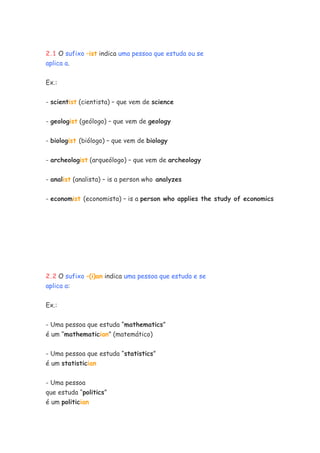 2.1 O sufixo –ist indica uma pessoa que estuda ou se
aplica a.

Ex.:


- scientist (cientista) – que vem de science


- geologist (geólogo) – que vem de geology


- biologist (biólogo) – que vem de biology


- archeologist (arqueólogo) – que vem de archeology


- analist (analista) – is a person who analyzes


- economist (economista) – is a person who applies the study of economics




2.2 O sufixo –(i)an indica uma pessoa que estuda e se
aplica a:


Ex.:

- Uma pessoa que estuda “mathematics”
é um “mathematician” (matemático)

- Uma pessoa que estuda “statistics”
é um statistician


- Uma pessoa
que estuda “politics”
é um politician
 