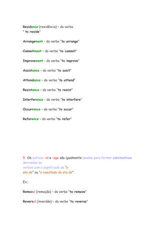 Residence (residência) – do verbo
" to reside"

Arrangement – do verbo “to arrange”


Commitment – do verbo “to commit”


Improvement – do verbo “to improve”


Assistance – do verbo “to assit”


Attendance – do verbo “to attend”


Resistance – do verbo “to resist”


Interference – do verbo “to interfere”


Occurrence – do verbo “to occur”


Reference – do verbo “to refer”




5. Os sufixos –al e –age são igualmente usados para formar substantivos
derivados de
verbos com o significado de “o
ato de” ou “o resultado do ato de”.

Ex.:


Removal (remoção) – do verbo “to remove”


Reversal (inversão) – do verbo “to reverse”
 