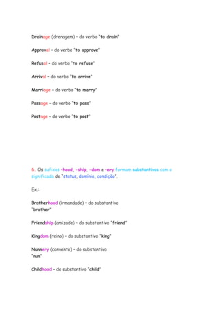 Drainage (drenagem) – do verbo “to drain”


Approval – do verbo “to approve”


Refusal – do verbo “to refuse”


Arrival – do verbo “to arrive”


Marriage – do verbo “to marry”


Passage – do verbo “to pass”


Postage – do verbo “to post”




6. Os sufixos –hood, -ship, -dom e –ery formam substantivos com o
significado de “status, domínio, condição”.


Ex.:


Brotherhood (irmandade) – do substantivo
“brother”

Friendship (amizade) – do substantivo “friend”


Kingdom (reino) – do substantivo “king”

Nunnery (convento) – do substantivo
“nun”

Childhood – do substantivo “child”
 