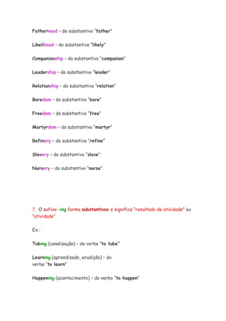 Fatherhood – do substantivo “father”


Likelihood – do substantivo “likely”

Companionship – do substantivo “companion”


Leadership – do substantivo “leader”


Relationship – do substantivo “relation”


Boredom – do substantivo “bore”


Freedom – do substantivo “free”


Martyrdom – do substantivo “martyr”


Refinery – do substantivo “refine”


Slavery – do substantivo “slave”


Nursery – do substantivo “nurse”




7. O sufixo –ing forma substantivos e significa “resultado de atividade” ou
“atividade”

Ex.:


Tubing (canalização) – do verbo “to tube”

Learning (aprendizado, erudição) – do
verbo “to learn”

Happening (acontecimento) – do verbo “to happen”
 