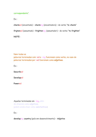 correspondente”.


Ex.:

charmed (encantada) – charming (encantadora) – do verbo “to charm”


frigtened (assustado) – frightening (assustador) – do verbo “to frighten”


NOTE:




Nem todas as
palavras terminadas com –ed e –ing funcionam como verbo, no caso de
palavras terminadas por –ed funcionam como adjetivos.


Ex.:


Described


Developed


Powered




Aquelas terminadas em –ing, além
de atuarem como adjetivos,
podem ainda atuar como substantivos:


Ex.:

developing country (país em desenvolvimento) – Adjetivo
 