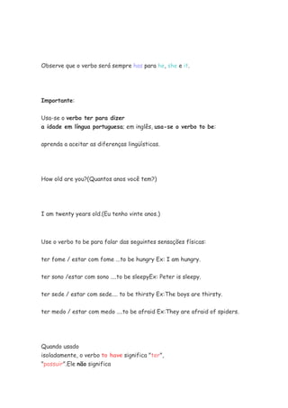 Observe que o verbo será sempre has para he, she e it.




Importante:


Usa-se o verbo ter para dizer
a idade em língua portuguesa; em inglês, usa-se o verbo to be:


aprenda a aceitar as diferenças lingüísticas.




How old are you?(Quantos anos você tem?)




I am twenty years old.(Eu tenho vinte anos.)



Use o verbo to be para falar das seguintes sensações físicas:


ter fome / estar com fome ...to be hungry Ex: I am hungry.

ter sono /estar com sono ....to be sleepyEx: Peter is sleepy.


ter sede / estar com sede.... to be thirsty Ex:The boys are thirsty.

ter medo / estar com medo ....to be afraid Ex:They are afraid of spiders.




Quando usado
isoladamente, o verbo to have significa "ter",
"possuir".Ele não significa
 