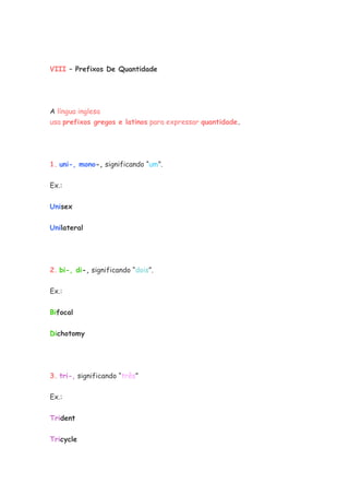 VIII – Prefixos De Quantidade




A língua inglesa
usa prefixos gregos e latinos para expressar quantidade.




1. uni-, mono-, significando “um”.


Ex.:


Unisex


Unilateral




2. bi-, di-, significando “dois”.


Ex.:

Bifocal


Dichotomy




3. tri-, significando “três”

Ex.:


Trident

Tricycle
 