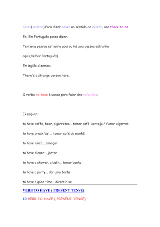 haver( existir).Para dizer haver no sentido de existir, use there to be.


Ex: Em Português posso dizer:


Tem uma pessoa estranha aqui ou há uma pessoa estranha


aqui.(melhor Português).


Em inglês dizemos:


There's a strange person here.




O verbo to have é usado para falar das refeições:




Exemplos:


to have coffe, beer, cigarretes... tomar café, cerveja / fumar cigarros


to have breakfast... tomar café da manhã

to have lunch... almoçar


to have dinner... jantar

to have a shower, a bath... tomar banho


to have a party... dar uma festa

to have a good time... divertir-se

VERB TO HAVE ( PRESENT TENSE)

10.VERB TO HAVE ( PRESENT TENSE)
 