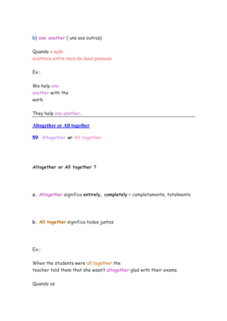 b) one another ( uns aos outros)


Quando a ação
acontece entre mais de duas pessoas:


Ex.:


We help one
another with the
work.


They help one another.

Altogether or All together

59. Altogether or All together




Altogether or All together ?




a. Altogether significa entirely, completely = completamente, totalmente




b. All together significa todos juntos




Ex.:


When the students were all together the
teacher told them that she wasn’t altogether glad with their exams.


Quando os
 