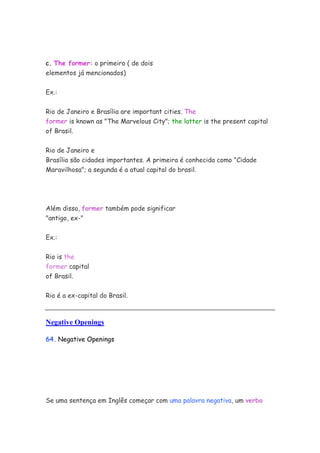 c. The former: o primeiro ( de dois
elementos já mencionados)


Ex.:


Rio de Janeiro e Brasília are important cities. The
former is known as "The Marvelous City"; the latter is the present capital
of Brasil.


Rio de Janeiro e
Brasília são cidades importantes. A primeira é conhecida como "Cidade
Maravilhosa"; a segunda é a atual capital do brasil.




Além disso, former também pode significar
"antigo, ex-"


Ex.:


Rio is the
former capital
of Brasil.


Rio é a ex-capital do Brasil.



Negative Openings

64. Negative Openings




Se uma sentença em Inglês começar com uma palavra negativa, um verbo
 
